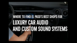 Where to Find El Paso’s Best Shops for Luxury Car Audio and Custom Sound Systems