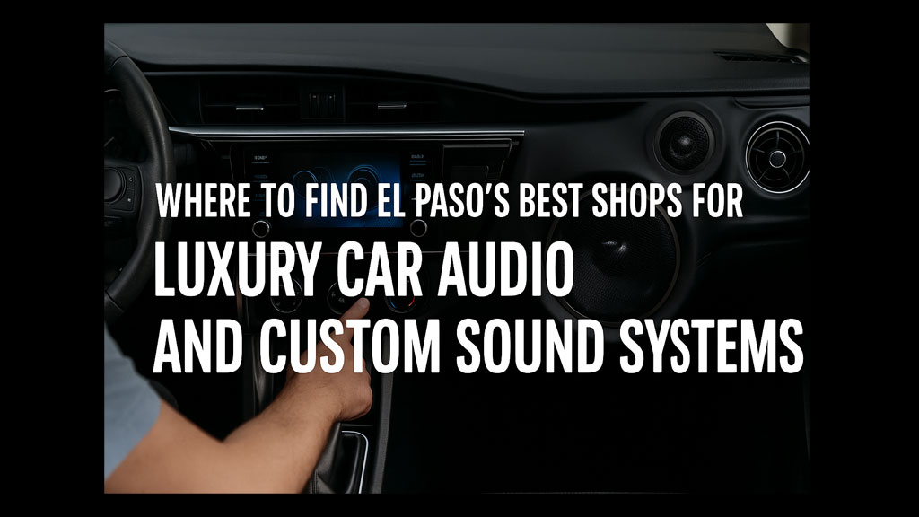 Where to Find El Paso’s Best Shops for Luxury Car Audio and Custom Sound Systems